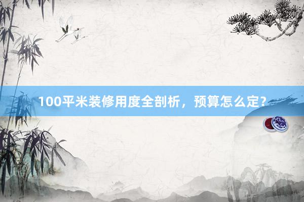 100平米装修用度全剖析，预算怎么定？