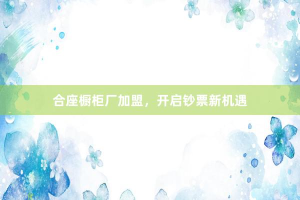 合座橱柜厂加盟，开启钞票新机遇