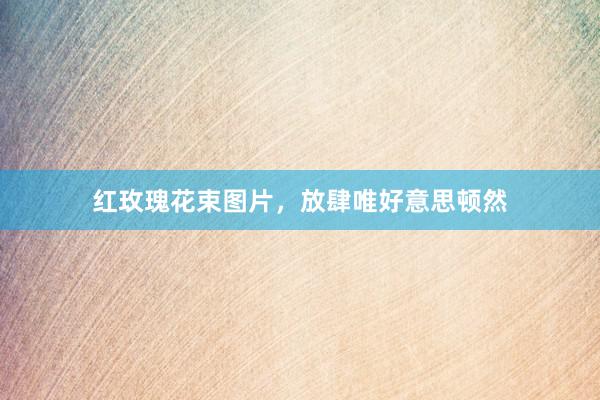 红玫瑰花束图片，放肆唯好意思顿然
