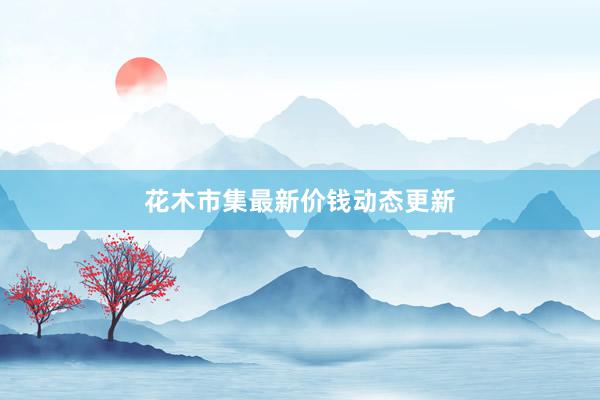 花木市集最新价钱动态更新